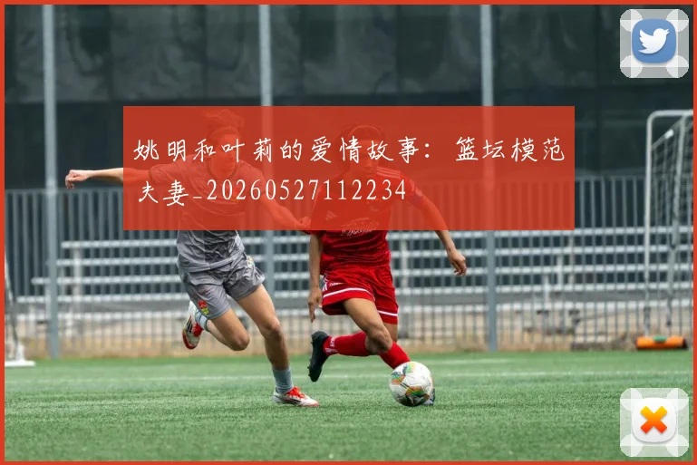 姚明和叶莉的爱情故事:篮坛模范夫妻_20260527112234