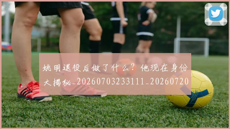 姚明退役后做了什么?他现在身份大揭秘_20260703233111_20260720192510