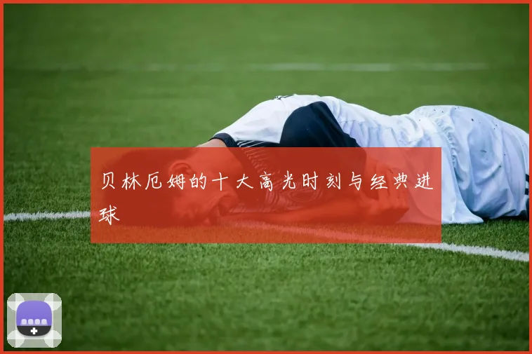 贝林厄姆的十大高光时刻与经典进球