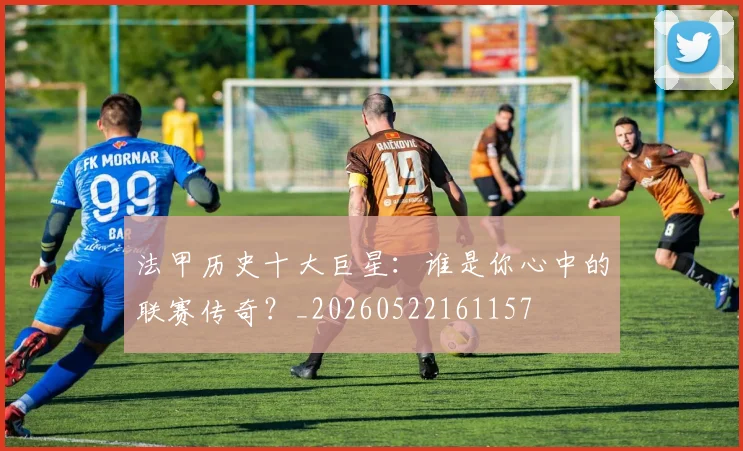 法甲历史十大巨星：谁是你心中的联赛传奇？_20260522161157