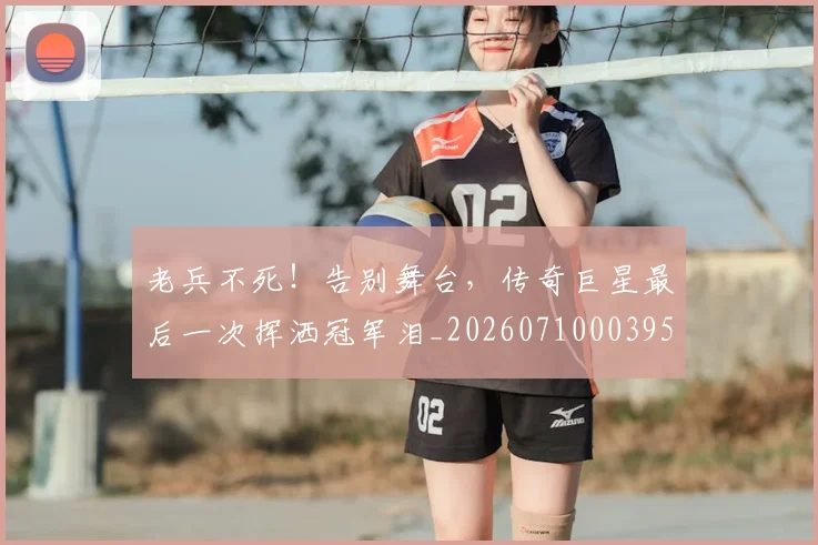 老兵不死!告别舞台,传奇巨星最后一次挥洒冠军泪_20260710003955_20260803143705