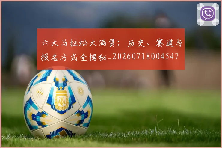 六大马拉松大满贯:历史、赛道与报名方式全揭秘_20260718004547
