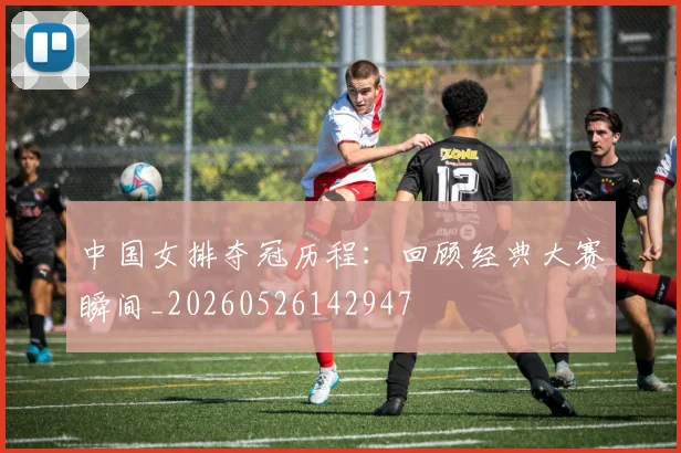 中国女排夺冠历程：回顾经典大赛瞬间_20260526142947