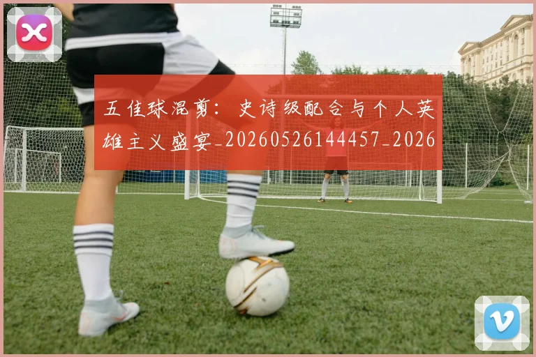 五佳球混剪：史诗级配合与个人英雄主义盛宴_20260526144457_20260703210844