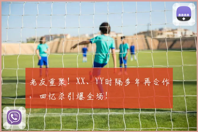老友重聚!XX、YY时隔多年再合作,回忆杀引爆全场!