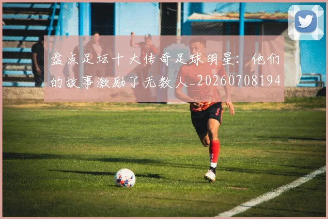盘点足坛十大传奇足球明星：他们的故事激励了无数人_20260708194515