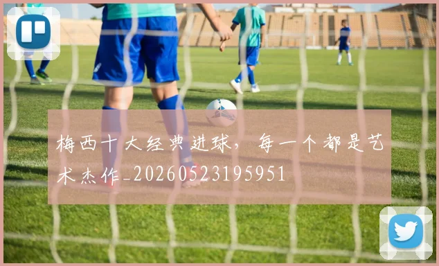 梅西十大经典进球,每一个都是艺术杰作_20260523195951