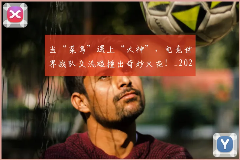 当“菜鸟”遇上“大神”，电竞世界战队交流碰撞出奇妙火花！_20260704171924