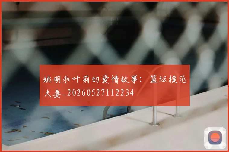 姚明和叶莉的爱情故事：篮坛模范夫妻_20260527112234