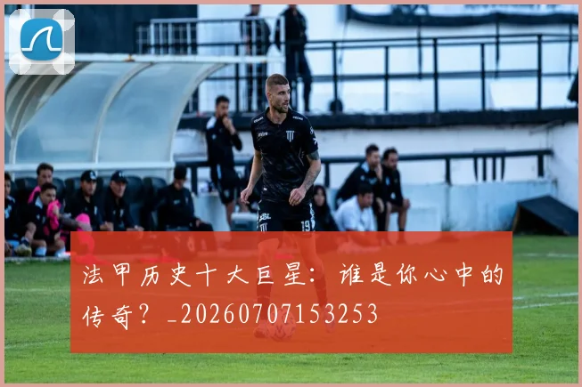 法甲历史十大巨星：谁是你心中的传奇？_20260707153253