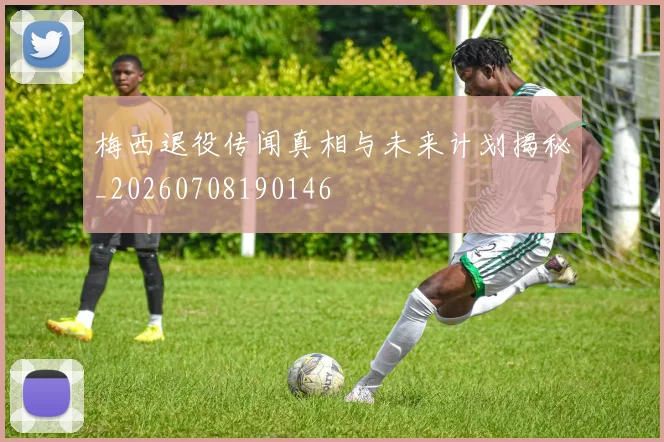 梅西退役传闻真相与未来计划揭秘_20260708190146