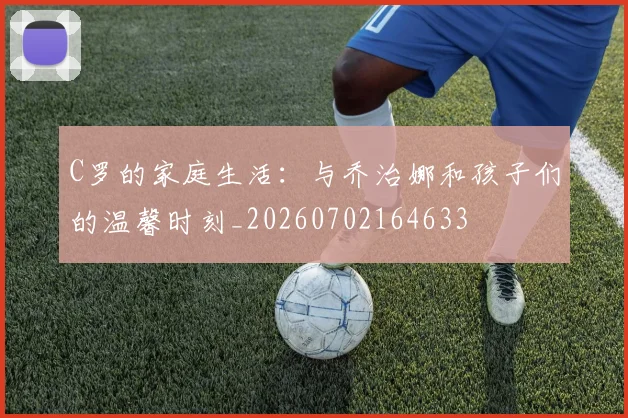 C罗的家庭生活:与乔治娜和孩子们的温馨时刻_20260702164633