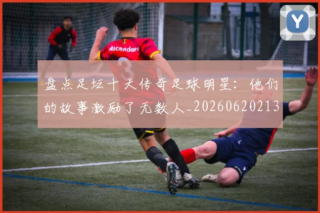 盘点足坛十大传奇足球明星：他们的故事激励了无数人_20260620213535