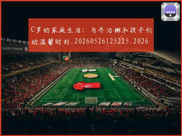 C罗的家庭生活：与乔治娜和孩子们的温馨时刻_20260526125225_20260701213357