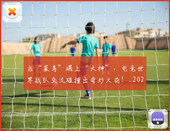 当“菜鸟”遇上“大神”,电竞世界战队交流碰撞出奇妙火花!_20260722155430